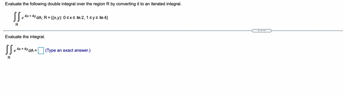 Evaluate the following double integral over the region R by converting it to an iterated integral.
4x+4y dA: R={(x,y): 0<xs In 2, 1sy< In 4}
e
Evaluate the integral.
4x + 4y dA =
e
(Type an exact answer.)
R
