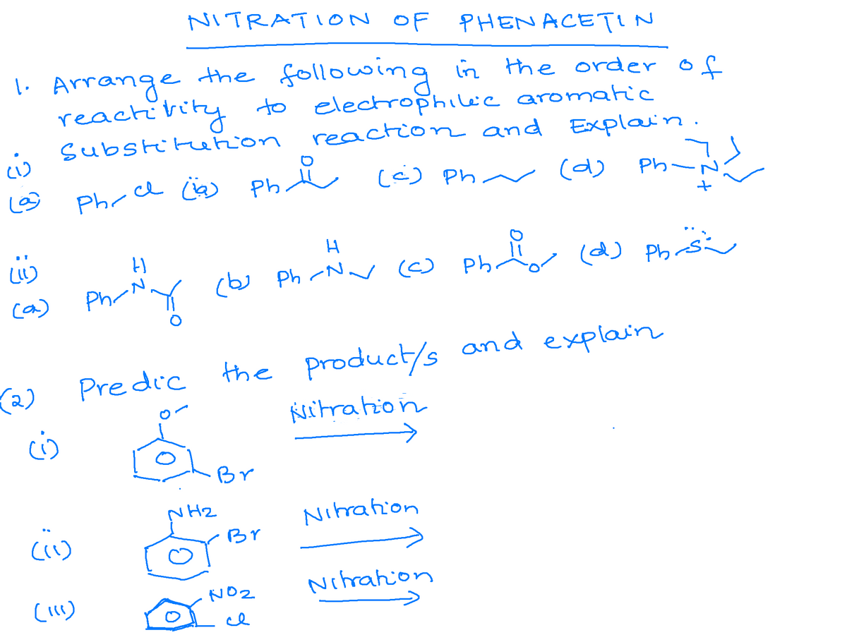 NITRATI ON OF
PHENACETIN
1. Arrange the following in the orderof
reactivity to electrophileie aromatic
reaction and Explain.
substitrerion
Phr ce ca Phi () pha ca) Ph-
(é) Ph
(d)
Nv ☺ Ph
(d) Phrs
Phr Ny cbw ph r O Ph d) Phis
ca)
Pre dic the product/s and explain
Ksitration
(2)
Br
NH2
Nitrahion
Br
NO2
Nihrahion
cI

