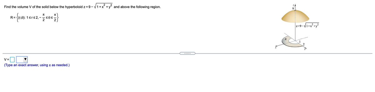 2
Find the volume V of the solid below the hyperboloid z = 9 - v1+x +y and above the following region.
R=
1srs2,
z=9-/1+x²+y?
R
1
2
.....
V =
(Type an exact answer, using t as needed.)
e IN
