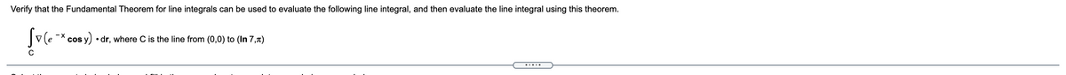 Verify that the Fundamental Theorem for line integrals can be used to evaluate the following line integral, and then evaluate the line integral using this theorem.
- X
cos y) • dr, where C is the line from (0,0) to (In 7,1)
