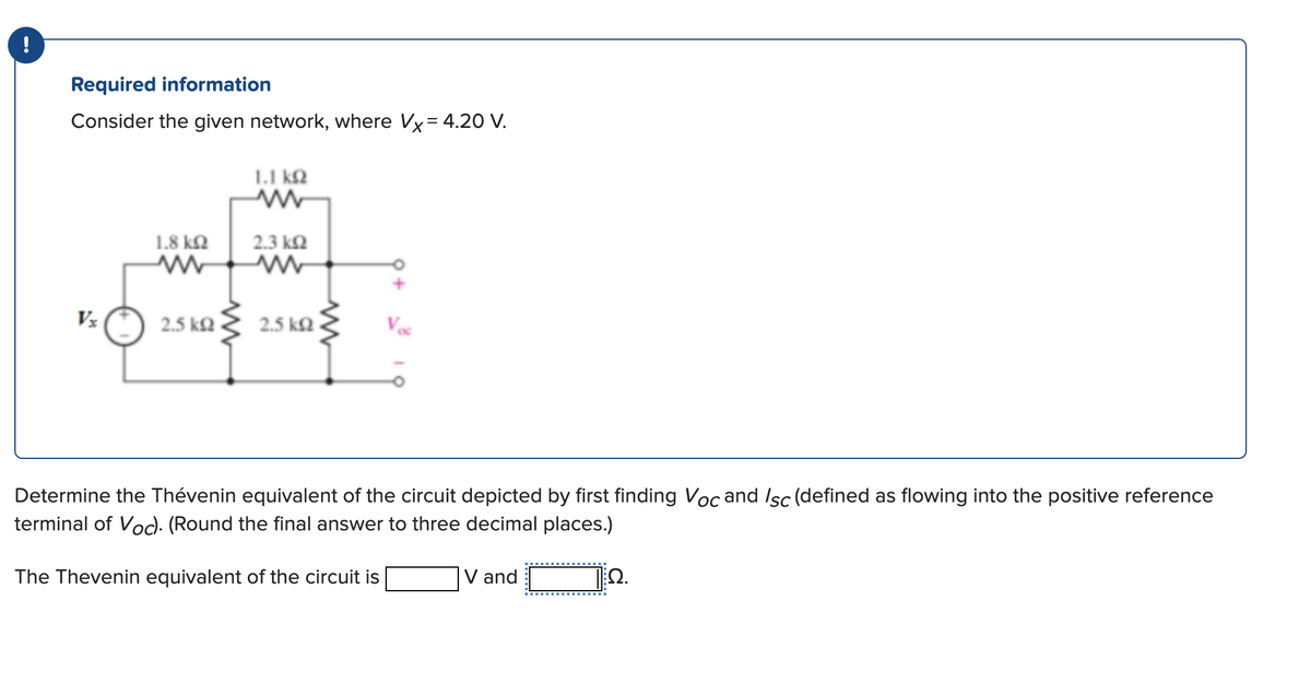 !
Required information
Consider the given network, where Vx= 4.20 V.
Vx
1.8 ΚΩ
k²₂ ≤
2.5 ΚΩ
1.1 ΚΩ
2.3 ΚΩ
2.5 ΚΩ -
Determine the Thévenin equivalent of the circuit depicted by first finding Voc and Isc (defined as flowing into the positive reference
terminal of Voc). (Round the final answer to three decimal places.)
The Thevenin equivalent of the circuit is
12.
V and