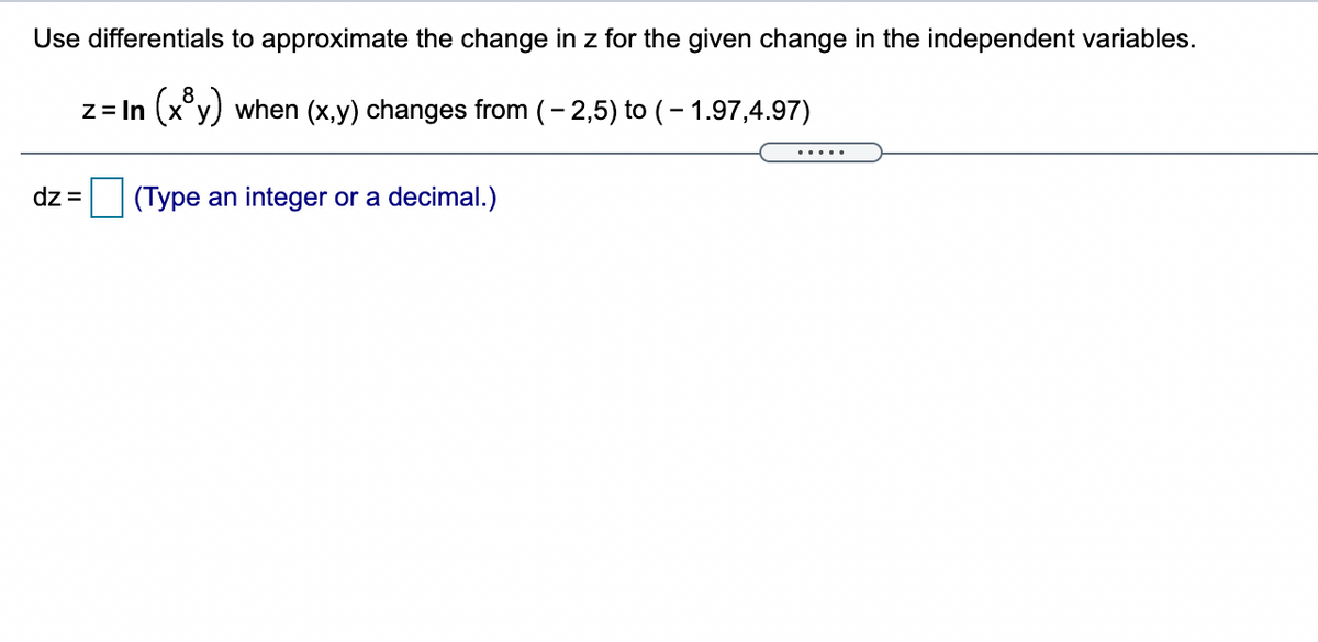 Use differentials to approximate the change in z for the given change in the independent variables.
z = In (x°y) when (x,y) changes from (- 2,5) to (- 1.97,4.97)
.....
dz =
(Type an integer or a decimal.)
