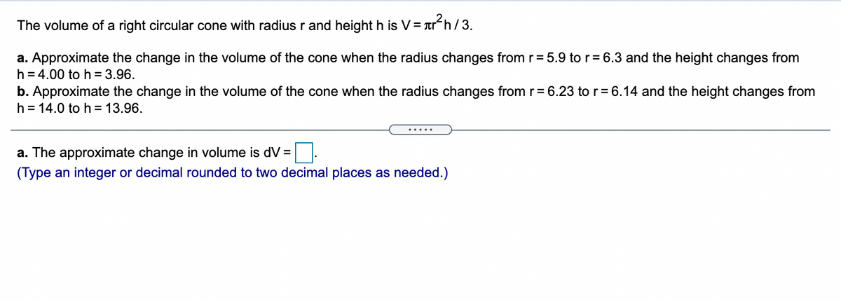 The volume of a right circular cone with radius r and height h is V= Tr h/3.
a. Approximate the change in the volume of the cone when the radius changes from r= 5.9 to r= 6.3 and the height changes from
h = 4.00 to h = 3.96.
b. Approximate the change in the volume of the cone when the radius changes from r= 6.23 to r= 6.14 and the height changes from
h = 14.0 to h= 13.96.
a. The approximate change in volume is dV =
(Type an integer or decimal rounded to two decimal places as needed.)
