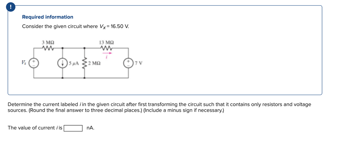 Required information
Consider the given circuit where Vx= 16.50 V.
Vx
3 ΜΩ
The value of current i is
13 ΜΩ
5 μA 2 ΜΩ
Determine the current labeled in the given circuit after first transforming the circuit such that it contains only resistors and voltage
sources. (Round the final answer to three decimal places.) (Include a minus sign if necessary.)
nA.