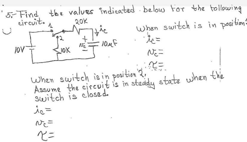 5 Find the values indieated below For the tollowing
circuit.
20K
when switch is in position
lov
JOV
When switch isin position 2.
Assume the circuit is in steady state when thie
switch is closed.
ペニ
