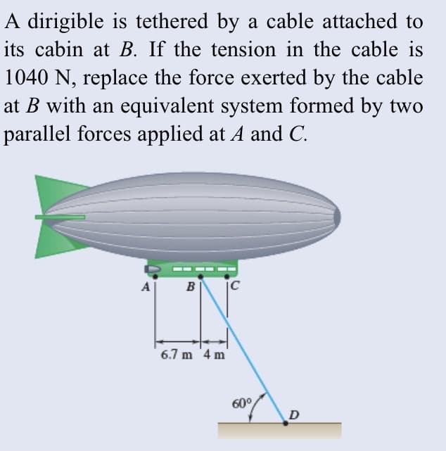 A dirigible is tethered by a cable attached to
its cabin at B. If the tension in the cable is
1040 N, replace the force exerted by the cable
at B with an equivalent system formed by two
parallel forces applied at A and C.
A
B
6.7 m '4 m
60°
D
