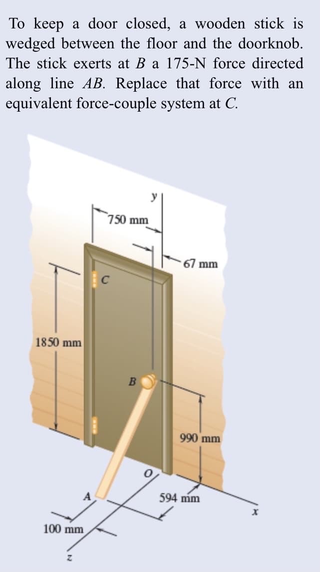 To keep a door closed, a wooden stick is
wedged between the floor and the doorknob.
The stick exerts at B a 175-N force directed
along line AB. Replace that force with an
equivalent force-couple system at C.
y
750 mm
67 mm
1850 mm
B
990 mm
A
594 mm
100 mm
