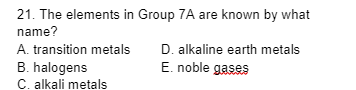 21. The elements in Group 7A are known by what
name?
A. transition metals
B. halogens
C. alkali metals
D. alkaline earth metals
E. noble gases