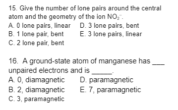 15. Give the number of lone pairs around the central
atom and the geometry of the ion NO₂™.
A. 0 lone pairs, linear
B. 1 lone pair, bent
C. 2 lone pair, bent
D. 3 lone pairs, bent
E. 3 lone pairs, linear
16. A ground-state
unpaired electrons and is
A. O, diamagnetic
B. 2, diamagnetic
C. 3, paramagnetic
atom of manganese has
D. paramagnetic
E. 7, paramagnetic