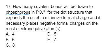 17. How many covalent bonds will be drawn to
phosphorous in PO4³- for the dot structure that
expands the octet to minimize formal charge and if
necessary places negative formal charges on the
most electronegative atom(s).
A. 4
D. 5
B. 6
E. 7
C. 8