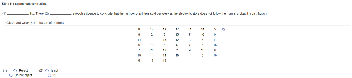 State the appropriate conclusion.
(1)
Ho. There (2)
enough evidence to conclude that the number of printers sold per week at the electronic store does not follow the normal probability distribution.
1: Observed weekly purchases of printers
9
14
12
17
11
14
9
2
15
7
16
14
11
11
18
12
12
11
9
11
8
17
7
8
16
7
20
12
2
9
13
6
15
11
14
15
14
10
8
17
18
(1)
(2) O is not
Reject
Do not reject
is

