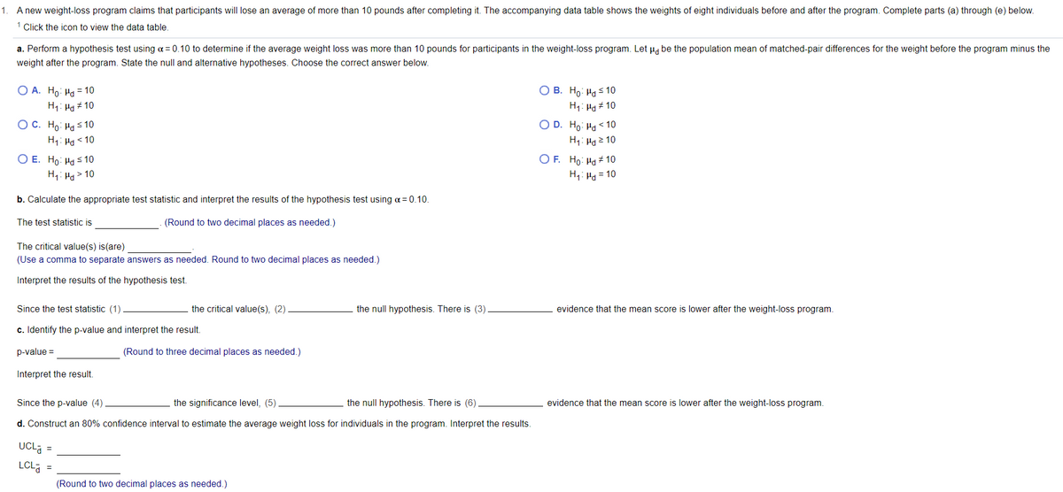 1. A new weight-loss program claims that participants will lose an average of more than 10 pounds after completing it. The accompanying data table shows the weights of eight individuals before and after the program. Complete parts (a) through (e) below.
1 Click the icon to view the data table.
a. Perform a hypothesis test using a = 0.10 to determine if the average weight loss was more than 10 pounds for participants in the weight-loss program. Let µ, be the population mean of matched-pair differences for the weight before the program minus the
weight after the program. State the null and alternative hypotheses. Choose the correct answer below.
О А. Но На 10
H1: Ha # 10
О В. Но На 10
H1: Ha + 10
ОС. Но: На 10
O D. Ho: Ha < 10
H1: Ha 2 10
H1: Ha < 10
O E. Ho: Ha S 10
O F. Ho: Ha + 10
H1: Ha > 10
H,: Ha = 10
b. Calculate the appropriate test statistic and interpret the results of the hypothesis test using a = 0.10.
The test statistic is
(Round to two decimal places as needed.)
The critical value(s) is(are)
(Use a comma to separat
nswers
needed. Round to two decimal places as needed.)
Interpret the results of the hypothesis test.
Since the test statistic (1)
the critical value(s), (2).
the null hypothesis. There is (3)
evidence that the mean score is lower after the weight-loss program.
c. Identify the p-value and interpret the result.
p-value =
(Round to three decimal places as needed.)
Interpret the result.
Since the p-value (4)
the significance level, (5)
the null hypothesis. There is (6)
evidence that the mean score is lower after the weight-loss program.
d. Construct an 80% confidence interval to estimate the average weight loss for individuals in the program. Interpret the results.
UCL =
LCL
(Round to two decimal places as needed.)

