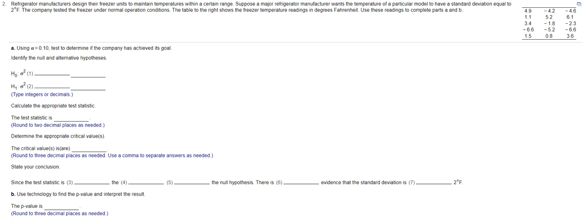 2. Refrigerator manufacturers design their freezer units to maintain temperatures within a certain range. Suppose a major refrigerator manufacturer wants the temperature of a particular model to have a standard deviation equal to
2°F. The company tested the freezer under normal operation conditions. The table to the right shows the freezer temperature readings in degrees Fahrenheit. Use these readings to complete parts a and b.
4.9
- 4.2
- 4.6
1.1
5.2
6.1
- 1.8
- 5.2
- 2.3
- 6.6
3.4
- 6.6
1.5
0.8
3.6
a. Using a = 0.10, test to determine if the company has achieved its goal.
Identify the null and alternative hypotheses.
Ho:o? (1)
H1:
(Type integers or decimals.)
(2)
Calculate the appropriate test statistic.
The test statistic is
(Round to two decimal places as needed.)
Determine the appropriate critical value(s).
The critical value(s) is(are)
(Round to three decimal places as needed. Use a comma to separate answers as needed.)
State your conclusion.
Since the test statistic is (3)
the (4)
(5)
the null hypothesis. There is (6)
evidence that the standard deviation is (7)
2°F.
b. Use technology to find the p-value and interpret the result.
The p-value is
(Round to three decimal places as needed.)
