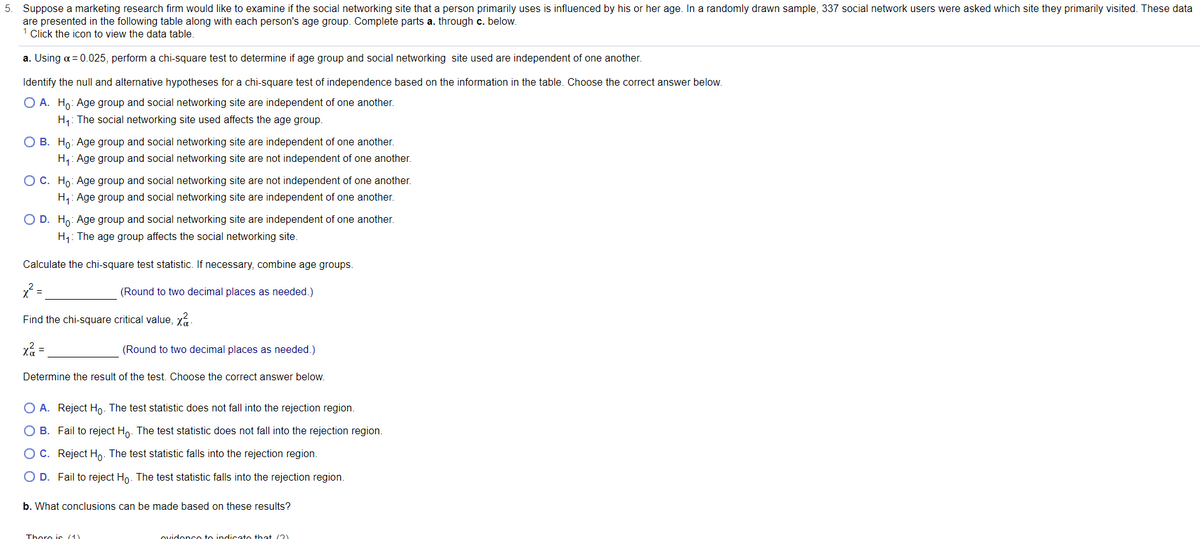 5. Suppose a marketing research firm would like to examine if the social networking site that a person primarily uses is influenced by his or her age. In a randomly drawn sample, 337 social network users were asked which site they primarily visited. These data
are presented in the following table along with each person's age group. Complete parts a. through c. below.
Click the icon to view the data table.
a. Using a = 0.025, perform a chi-square test to determine if age group and social networking site used are independent of one another.
Identify the null and alternative hypotheses for a chi-square test of independence based on the information in the table. Choose the correct answer below.
O A. Ho: Age group and social networking site are independent of one another.
H1: The social networking site used affects the age group.
O B. Ho: Age group and social networking site are independent of one another.
H,: Age group and social networking site are not independent of one another.
O C. Ho: Age group and social networking site are not independent of one another.
H,: Age group and social networking site are independent of one another.
O D. Ho: Age group and social networking site are independent of one another.
H1: The age group affects the social networking site.
Calculate the chi-square test statistic. If necessary, combine age groups.
(Round to two decimal places as needed.)
Find the chi-square critical value, xa-
xã =
(Round to two decimal places as needed.)
Determine the result of the test. Choose the correct answer below.
O A. Reject Ho. The test statistic does not fall into the rejection region.
O B. Fail to reject Ho. The test statistic does not fall into the rejection region.
OC. Reject Ho. The test statistic falls into the rejection region.
O D. Fail to reject Ho. The test statistic falls into the rejection region.
b. What conclusions can be made based on these results?
Thoro is (1)
ovidonco to indicato that (2)

