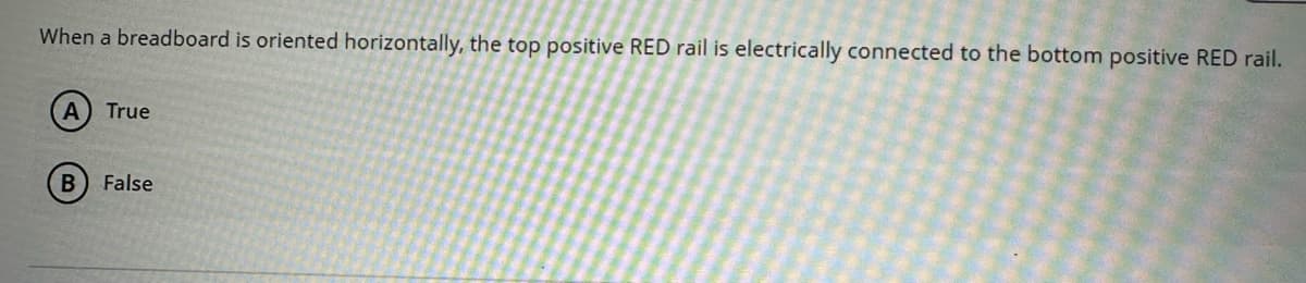 When a breadboard is oriented horizontally, the top positive RED rail is electrically connected to the bottom positive RED rail.
A) True
B False