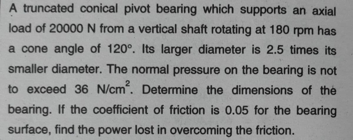 A truncated conical pivot bearing which supports an axial
load of 20000N from a vertical shaft rotating at 180 rpm has
a cone angle of 120°. Its larger diameter is 2.5 times its
smaller diameter. The normal pressure on the bearing is not
to exceed 36 N/cm. Determine the dimensions of the
bearing. If the coefficient of friction is 0.05 for the bearing
surface, find the power lost in overcoming the friction.

