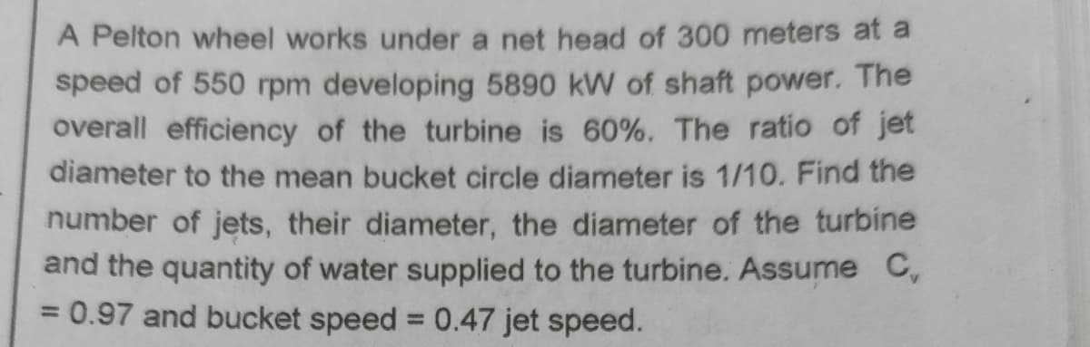 A Pelton wheel works under a net head of 300 meters at a
speed of 550 rpm developing 5890 kW of shaft power. The
overall efficiency of the turbine is 60%. The ratio of jet
diameter to the mean bucket circle diameter is 1/10. Find the
number of jets, their diameter, the diameter of the turbine
and the quantity of water supplied to the turbine. Assume C,
0.97 and bucket speed = 0.47 jet speed.
%3D
%3D
