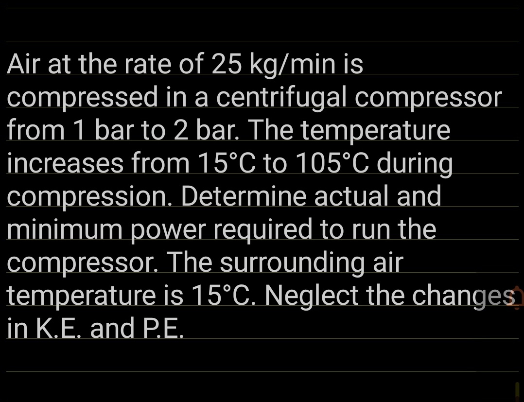 Air at the rate of 25 kg/min is
compressed in a centrifugal compressor
from 1 bar to 2 bar. The temperature
increases from 15°C to 105°C during
compression. Determine actual and
minimum power required to run the
compressor. The surrounding air
temperature is 15°C. Neglect the changes
in K.E. and P.E.
