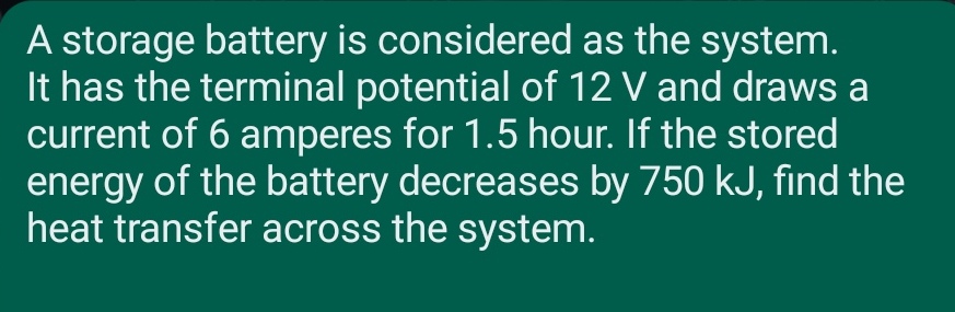 A storage battery is considered as the system.
It has the terminal potential of 12 V and draws a
current of 6 amperes for 1.5 hour. If the stored
energy of the battery decreases by 750 kJ, find the
heat transfer across the system.
