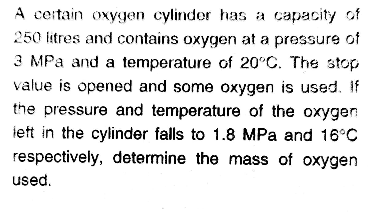 A certain oxygen cylinder has a capacity of
250 litres and contains oxygen at a pressure of
3 MPa and a temperature of 20°C. The stop
value is opened and some oxygen is used. If
the pressure and temperature of the oxygen
left in the cylinder falls to 1.8 MPa and 16°C
respectively, determine the mass of oxygen
used.
