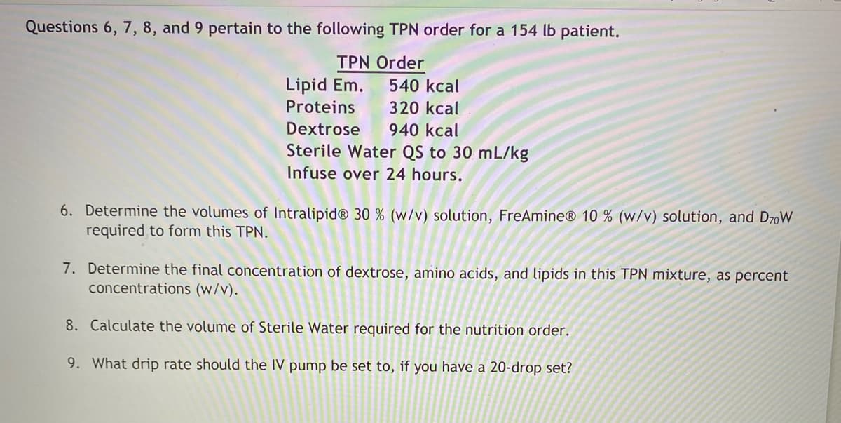 Questions 6, 7, 8, and 9 pertain to the following TPN order for a 154 lb patient.
TPN Order
Lipid Em.
540 kcal
Proteins
320 kcal
Dextrose 940 kcal
Sterile Water QS to 30 mL/kg
Infuse over 24 hours.
6. Determine the volumes of Intralipid® 30 % (w/v) solution, FreAmine® 10 % (w/v) solution, and D70W
required to form this TPN.
7. Determine the final concentration of dextrose, amino acids, and lipids in this TPN mixture, as percent
concentrations (w/v).
8. Calculate the volume of Sterile Water required for the nutrition order.
9. What drip rate should the IV pump be set to, if you have a 20-drop set?