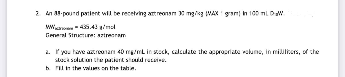 2. An 88-pound patient will be receiving aztreonam 30 mg/kg (MAX 1 gram) in 100 mL D₁0W.
MWaztreonam = 435.43 g/mol
General Structure: aztreonam
a. If you have aztreonam 40 mg/mL in stock, calculate the appropriate volume, in milliliters, of the
stock solution the patient should receive.
b. Fill in the values on the table.
