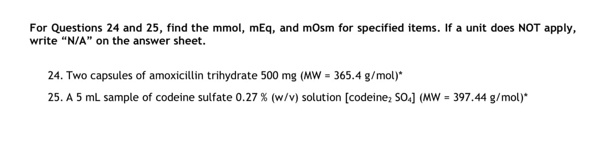 For Questions 24 and 25, find the mmol, mEq, and mOsm for specified items. If a unit does NOT apply,
write "N/A" on the answer sheet.
24. Two capsules of amoxicillin trihydrate 500 mg (MW = 365.4 g/mol)*
25. A 5 mL sample of codeine sulfate 0.27 % (w/v) solution [codeine2 SO4] (MW = 397.44 g/mol)*