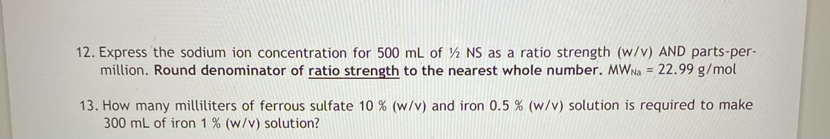 12. Express the sodium ion concentration for 500 mL of 12 NS as a ratio strength (w/v) AND parts-per-
million. Round denominator of ratio strength to the nearest whole number. MWNa = 22.99 g/mol
13. How many milliliters of ferrous sulfate 10 % (w/v) and iron 0.5 % (w/v) solution is required to make
300 mL of iron 1% (w/v) solution?