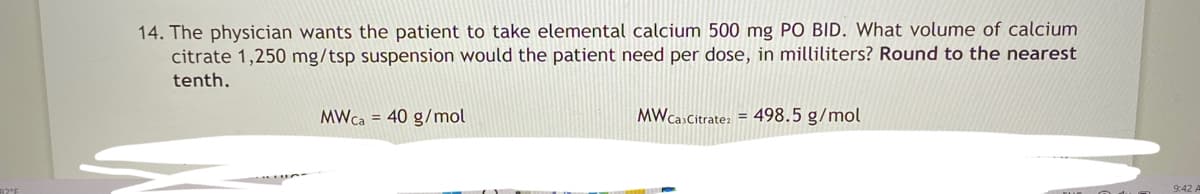 14. The physician wants the patient to take elemental calcium 500 mg PO BID. What volume of calcium
citrate 1,250 mg/tsp suspension would the patient need per dose, in milliliters? Round to the nearest
tenth.
MWca = 40 g/mol
MW Ca Citratez = 498.5 g/mol
9:42
