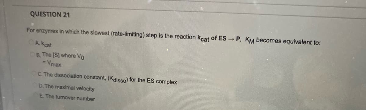 QUESTION 21
For enzymes in which the slowest (rate-limiting) step is the reaction kcat of ES → P, KM becomes equivalent to:
A. Kcat
B. The [S] where Vo
= Vmax
C. The dissociation constant, (Kdisso) for the ES complex
D. The maximal velocity
E. The turnover number