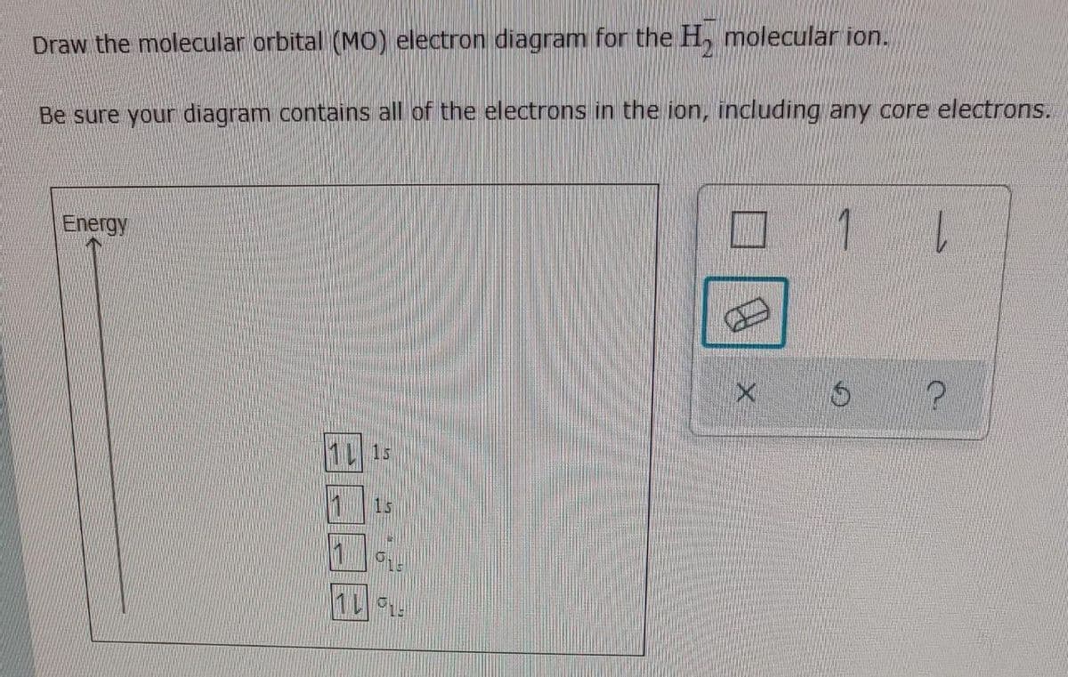 Draw the molecular orbital (MO) electron diagram for the H, molecular ion.
Be sure your diagram contains all of the electrons in the ion, including any core electrons.
Energy
1.
1s
