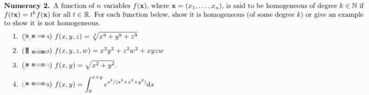 Numeracy 2. A function of n variables f(x), where x (I1.....In), is said to be homogeneous of degree k €N if
f(tx) = t f(x) for all t e R. For each function below, show it is homogeneous (of some degree k) or give an example
to show it is not homogeneous.
1. ( ) f(r, y.) = Vr + y° + z"
) f(r. y, z, w) = r²y? + z*w² + ryzw
) f(z, y) = Vr + y².
2. (I
3.
-») f(z, y) = //?+2+v*\ds
4.
