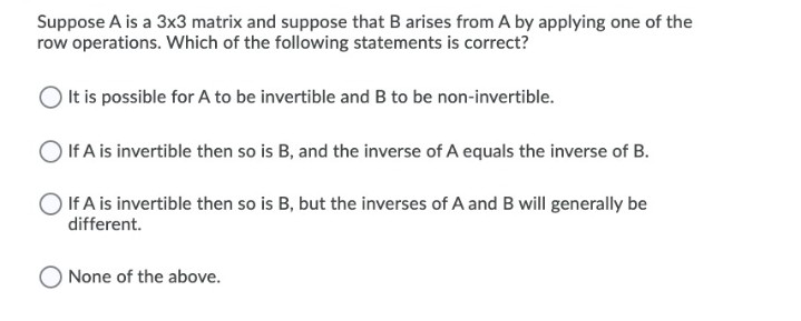 Suppose A is a 3x3 matrix and suppose that B arises from A by applying one of the
row operations. Which of the following statements is correct?
It is possible for A to be invertible and B to be non-invertible.
If A is invertible then so is B, and the inverse of A equals the inverse of B.
If A is invertible then so is B, but the inverses of A and B will generally be
different.
None of the above.
