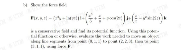 b) Show the force field
MUTM
UTM
F(r, y, z) = (r²y + In(yz)) i+
+ y cos(2z) ) j+
UTM
3
tial function or otherwise, evaluate the work needed to move an object
along line segments from point (0, 1, 1) to point (2,2,3), then to point
y² sin(2z) ) k
is a conservative field and find its potential function. Using this poten-
UTM
(3, 1, 1), using force F.
