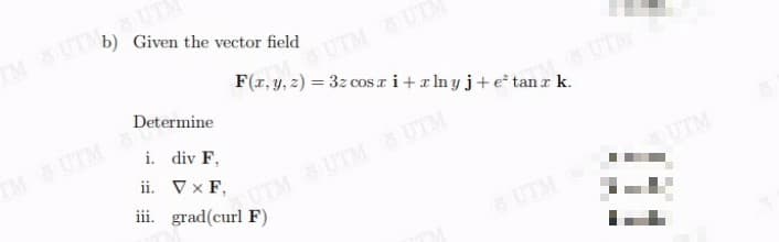 b) Given the vector field
TM UTM UTA
UTM UT
F(1, y, 2) = 3z cos ri+rlnyj+e* tanrk.
Determine
%3D
UT
TM UTM
i. div F,
ii. Vx F,
iii. grad(curl F)
UTM&UTM UTM
UTM
UTM
