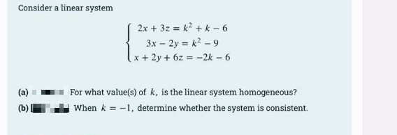 Consider a linear system
2x + 3z = k + k - 6
3x – 2y = k - 9
x + 2y + 6z = -2k – 6
For what value(s) of k, is the linear system homogeneous?
(b)
When k = -1, determine whether the system is consistent.
