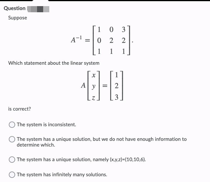 Question
Suppose
1
0 3
A-1
2 2
%3D
1
1
1
Which statement about the linear system
A
y
3
is correct?
The system is inconsistent.
The system has a unique solution, but we do not have enough information to
determine which.
The system has a unique solution, namely (x,y,z)=(10,10,6).
The system has infinitely many solutions.
