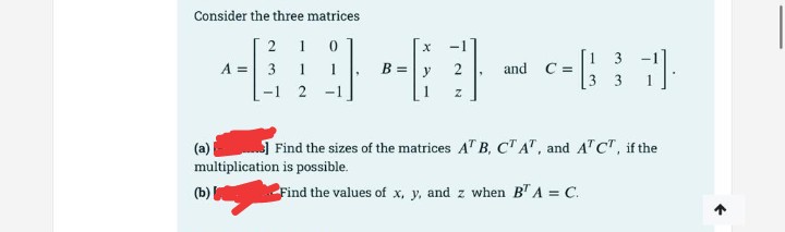 Consider the three matrices
2 1 0
A = 3 1
-1 2
c-
[1 3
C =
y
and
3 3
(a)
multiplication is possible.
Find the sizes of the matrices A" B, CTA", and ATCT, if the
(b)
Find the values of x, y, and z when B" A = C.

