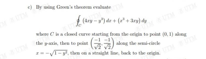 c) By using Green's theorem evaluate
M UTM
UTM
(Ary – y") dr + (x* +3ry) dy
where C is a closed curve starting from the origin to point (0, 1) along
the y-axis, then to point
MUTM
UIM &UTM UTM
) along the semi-circle
x = -V1- y?, then on a straight line, back to the origin.
UTM SUTM
UTM UTM
