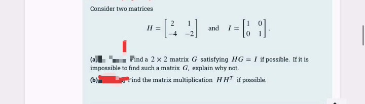 Consider two matrices
H =
and I =
(a
impossible to find such a matrix G, explain why not.
Find a 2 x 2 matrix G satisfying HG = I if possible. If it is
(b)
Find the matrix multiplication HH" if possible.
