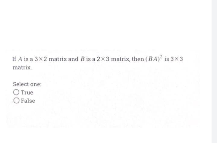 If A is a 3x2 matrix and B is a 2x3 matrix, then (BA) is 3x3
matrix.
Select one:
O True
O False
