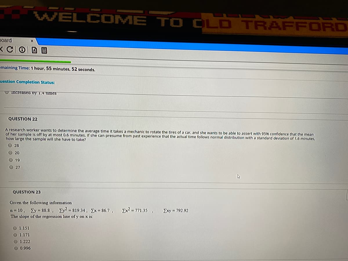 WELCOME TO CLD TRAFFORD
poard
emaining Time: 1 hour, 55 minutes, 52 seconds.
uestion Completion Status:
Increasea by 1.4 Times
QUESTION 22
A research worker wants to determine the average time it takes a mechanic to rotate the tires of a car, and she wants to be able to assert with 95% confidence
of her sample is off by at most 0.6 minutes. If she can presume from past experience that the actual time follows normal distribution with a standard deviation of 1.6 minutes,
how large the sample will she have to take?
the mean
O 28
O 20
O 19
O 27
QUESTION 23
Given the following information
Ex? = 771.35
n= 10, Ey = 88.8, Ey = 819.34, Ex= 86.7,
The slope of the regression line of y on x is:
Exy = 792.92
O 1.151
O 1.171
O 1.222
O 0.996
