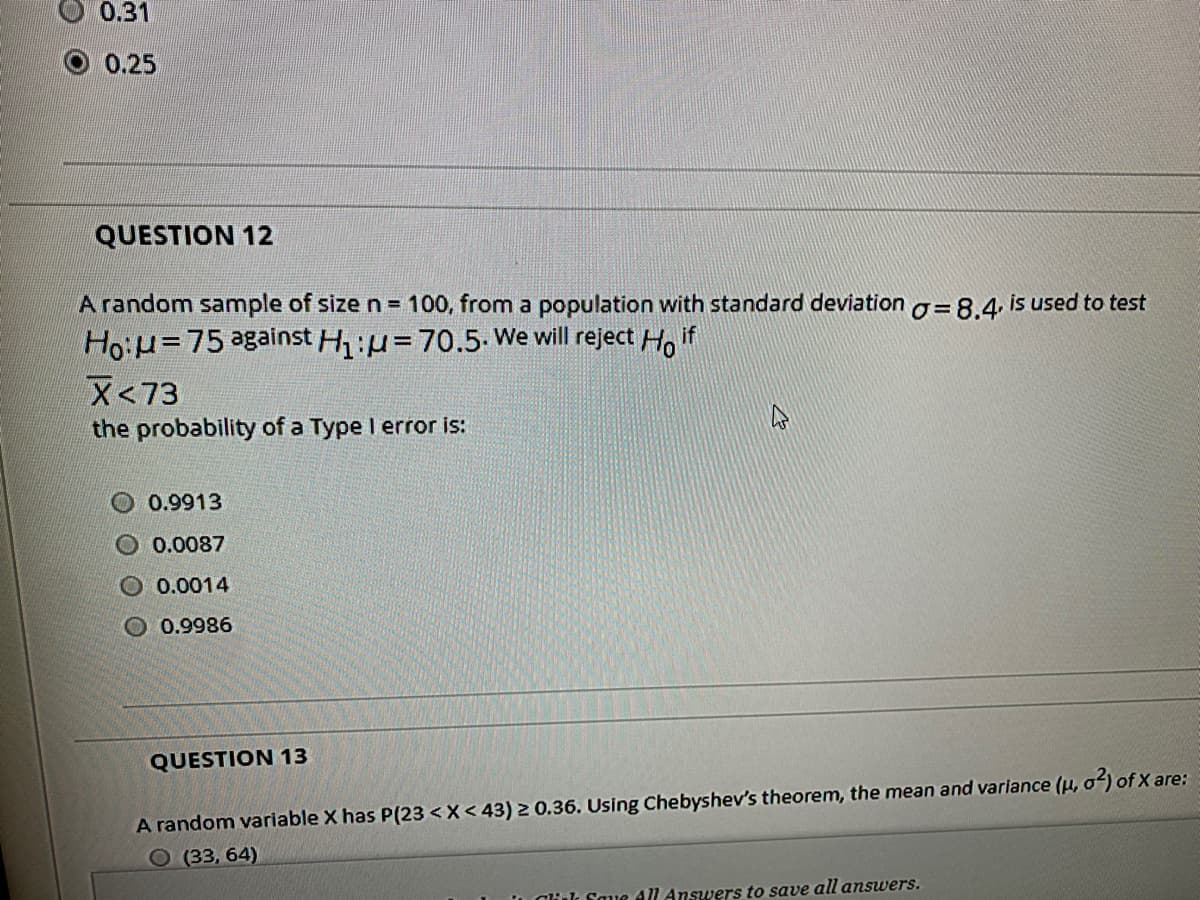 0.31
O 0.25
QUESTION 12
A random sample of size n = 100, from a population with standard deviationo=8.4 is used to test
Ho:H=75 against H:u=70.5-We will reject Ho if
X<73
the probability of a Type I error is:
0.9913
O 0.0087
O 0.0014
O 0.9986
QUESTION 13
A random variable X has P(23 <X< 43) 2 0.36. Using Chebyshev's theorem, the mean and varlance (u, o) of X are:
О (33, 64)
L Oluk Saue All Answers to save all answers.
