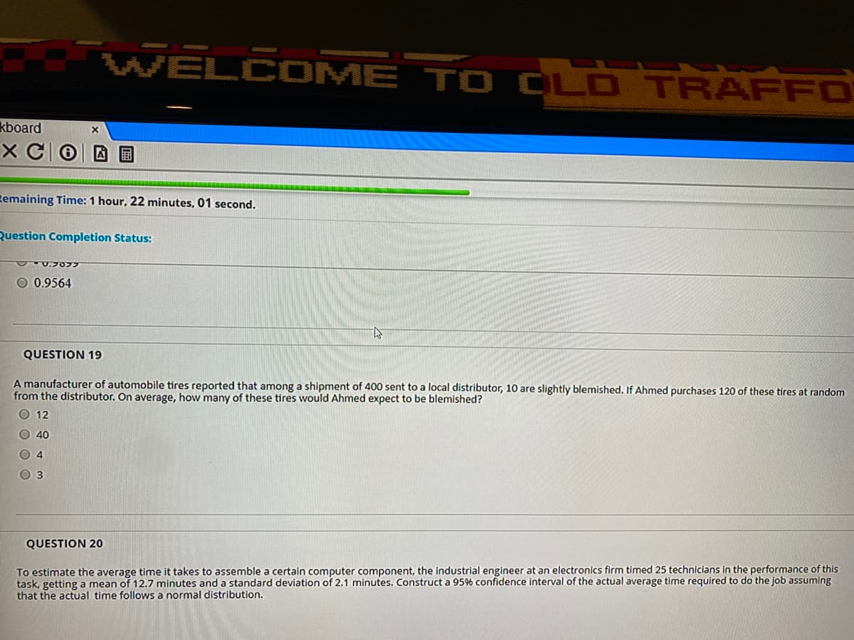 WELCOME TO OLD TRAFFO
kboard
X C0D O
Remaining Time: 1 hour, 22 minutes, 01 second.
Question Completion Status:
U.7077
O 0.9564
QUESTION 19
A manufacturer of automobile tires reported that among a shipment of 400 sent to a local distributor, 10 are slightly blemished. If Ahmed purchases 120 of these tires at random
from the distributor. On average, how many of these tires would Ahmed expect to be blemished?
O 12
O 40
O 4
O 3
QUESTION 20
To estimate the average time it takes to assemble a certain computer component, the industrial engineer at an electronics firm timed 25 technicians in the performance of this
task, getting a mean of 12.7 minutes and a standard deviation of 2.1 minutes. Construct a 956 confidence interval of the actual average time required to do the job assuming
that the actual time follows a normal distribution.
