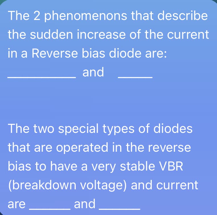 The 2 phenomenons that describe
the sudden increase of the current
in a Reverse bias diode are:
and
The two special types of diodes
that are operated in the reverse
bias to have a very stable VBR
(breakdown voltage) and current
are
and
