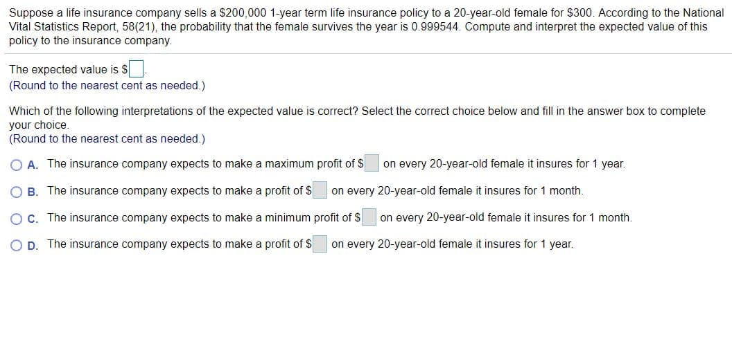 Suppose a life insurance company sells a $200,000 1-year term life insurance policy to a 20-year-old female for $300. According to the National
Vital Statistics Report, 58(21), the probability that the female survives the year is 0.999544. Compute and interpret the expected value of this
policy to the insurance company.
The expected value is $
(Round to the nearest cent as needed.)
Which of the following interpretations of the expected value is correct? Select the correct choice below and fill in the answer box to complete
your choice.
(Round to the nearest cent as needed.)
O A. The insurance company expects to make a maximum profit of $
on every 20-year-old female it insures for 1 year.
O B. The insurance company expects to make a profit of $
on every 20-year-old female it insures for 1 month.
OC. The insurance company expects to make a minimum profit of S
on every 20-year-old female it insures for 1 month.
D. The insurance company expects to make a profit of $
on every 20-year-old female it insures for 1 year.
O O O
