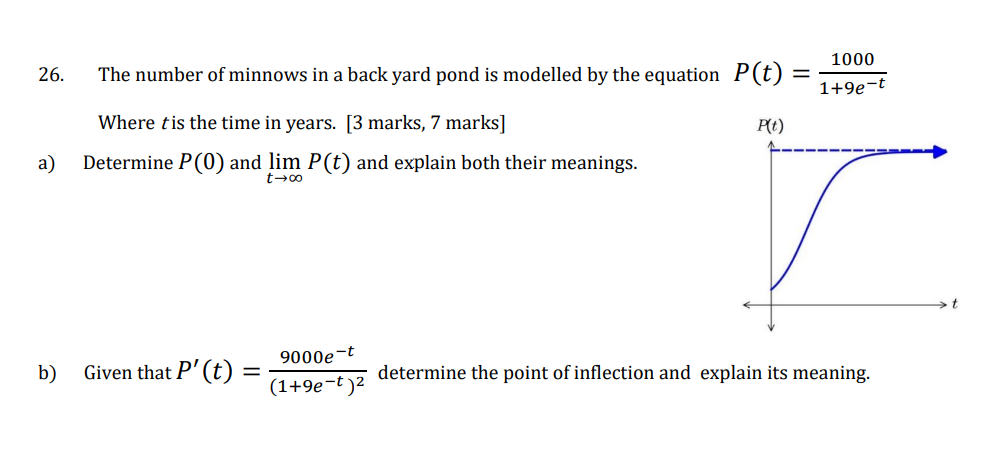 1000
1+9e-t
26.
The number of minnows in a back yard pond is modelled by the equation P(t) :
=
Where is the time in years. [3 marks, 7 marks]
P(t)
a)
Determine P (0) and lim P(t) and explain both their meanings.
9000e
b)
Given that P' (t):
=
determine the point of inflection and explain its meaning.
(1+9e-t)²
00×7