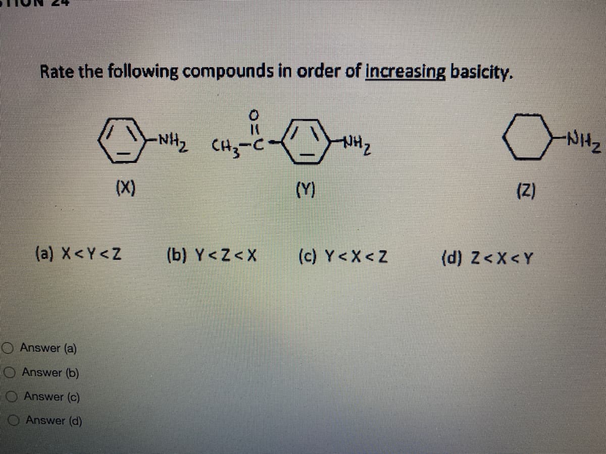 Rate the following compounds in order of increasing basicity.
NHz
NH2 CH3-C
NH,
(X)
(Y)
(Z)
(a) X<Y<Z
(b) Y<Z<X
(c) Y<X<Z
(d) Z<X<Y
O Answer (a)
Answer (b)
Answer (c)
Answer (d)
