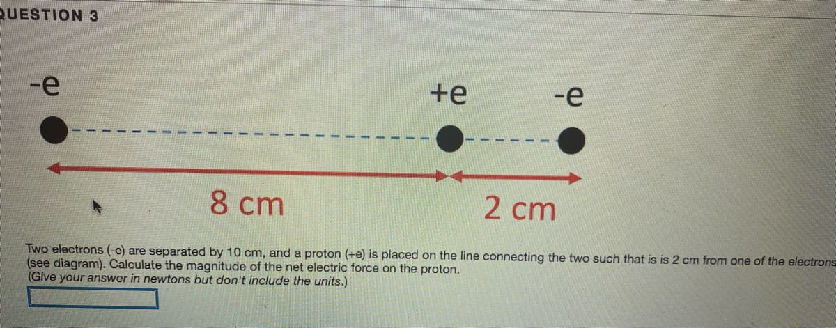 QUESTION 3
-e
+e
-е
8 cm
2 cm
Two electrons (-e) are separated by 10 cm, and a proton (+e) is placed on the line connecting the two such that is is 2 cm from one of the electrons
(see diagram). Calculate the magnitude of the net electric force on the proton.
(Give your answer in newtons but don't include the units.)
