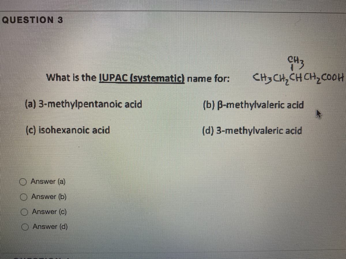 QUESTION 3
What is the IUPAC (systematic) name for:
CH3 CHz CH CH, COOH
(a) 3-methylpentanoic acid
(b) B-methylvaleric acid
(c) isohexanoic acid
(d) 3-methylvaleric acid
O Answer (a)
Answer (b)
Answer (C)
Answer (d)
